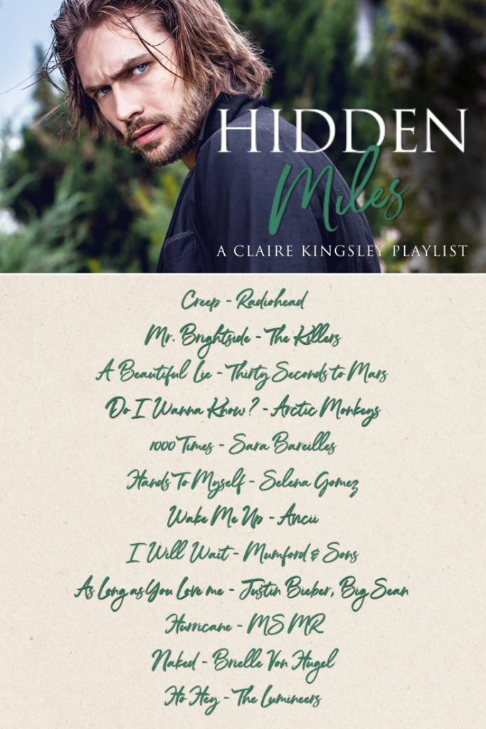 Hidden Miles, a playlist by Claire Kingsley. Creep, Radiohead. Mr. Brightside, The Killers. A Beautiful Lie, Thirty Seconds to Mars. Do I Wanna Know?, Arctic Monkeys. 1000 Times, Sara Bareilles. Hands To Myself, Selena Gomez. Wake Me Up, Avicii. I Will Wait, Mumford & Sons. As Long as You Love me, Justin Bieber, Big Sean. Hurricane, MS MR. Naked, Brielle Von Hugel. Ho Hey, The Lumineers.