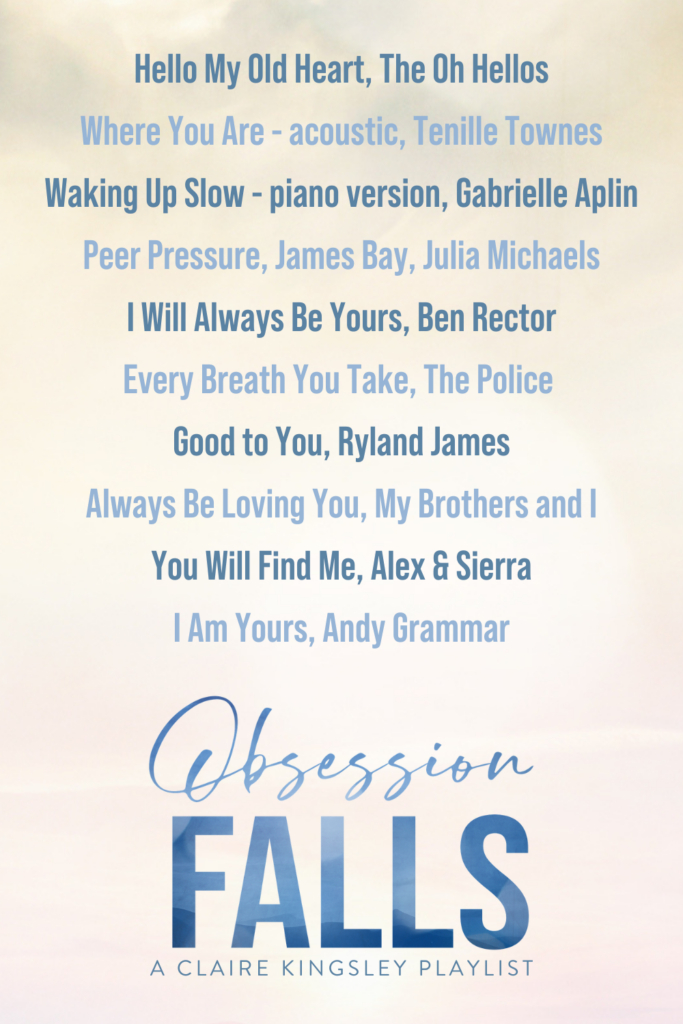 Obsession Falls, a Claire Kingsley playlist. Hello My Old Heart, The Oh Hellos. Where You Are- acoustic, Tenille Townes. Waking Up Slow- piano version, Gabrielle Aplin. Peer Pressure, James Bay, Julia Michaels. I Will Always Be Yours, Ben Rector. Every Breath You Take, The Police. Good to You, Ryland James. Always Be Loving You, My Brothers and I. You Will Find Me, Alex and Sierra. I Am Yours, Andy Grammar.