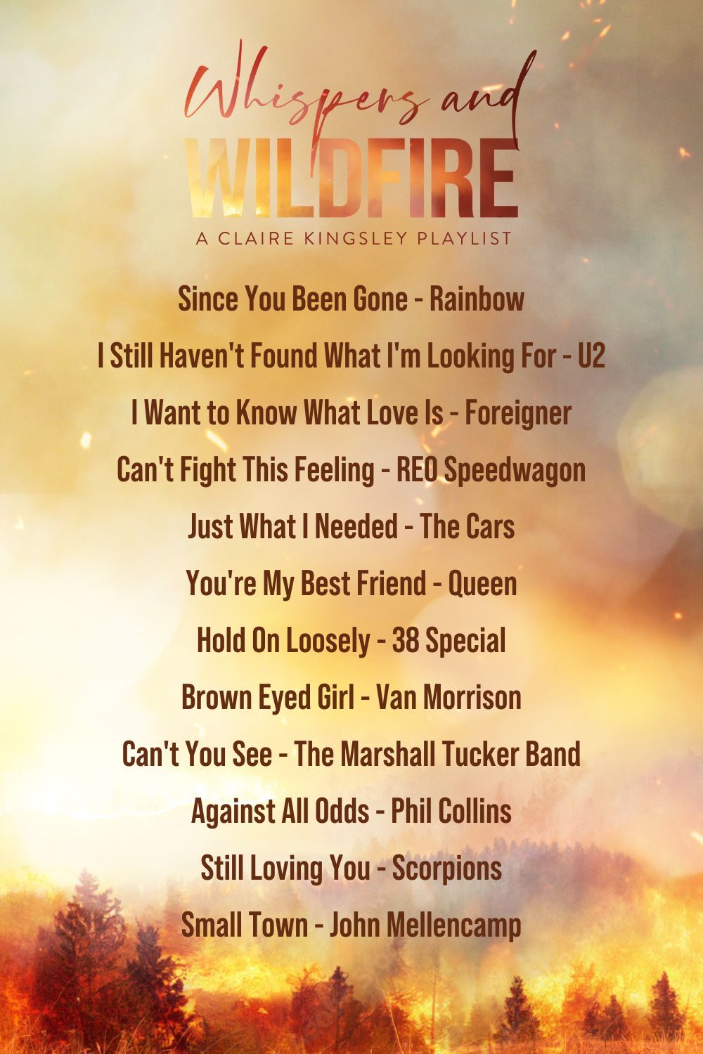 Since You Been Gone, Rainbow<br />
I Still Haven't Found What I'm Looking For, U2<br />
I Want To Know What Love Is, Foreigner<br />
Can't Fight This Feeling- REO Speedwagon<br />
Just What I Needed, The Cars<br />
You're My Best Friend, Queen<br />
Hold On Loosely, 38 Special<br />
Brown Eyed Girl, Van Morrison<br />
Can't You See, The Marshall Tucker Band<br />
Against All Odds, Phil Collins<br />
Still Loving You, Scorpions<br />
Small Town, John Mellencamp